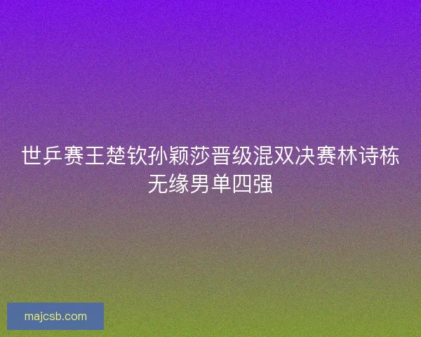 世乒赛王楚钦孙颖莎晋级混双决赛林诗栋无缘男单四强