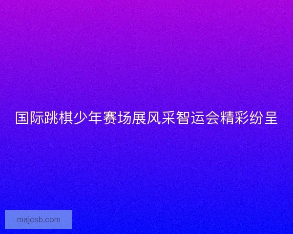 国际跳棋少年赛场展风采智运会精彩纷呈