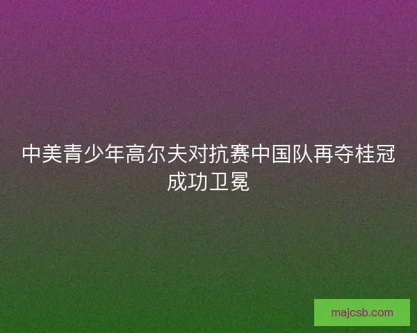 中美青少年高尔夫对抗赛中国队再夺桂冠成功卫冕