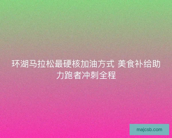 环湖马拉松最硬核加油方式 美食补给助力跑者冲刺全程