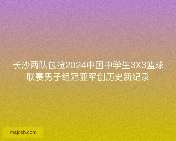 长沙两队包揽2024中国中学生3X3篮球联赛男子组冠亚军创历史新纪录