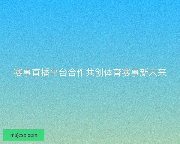 赛事直播平台合作共创体育赛事新未来