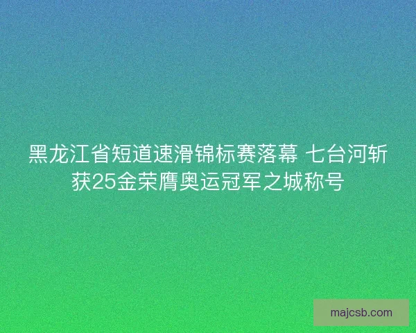 黑龙江省短道速滑锦标赛落幕 七台河斩获25金荣膺奥运冠军之城称号