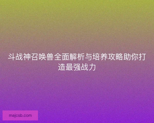 斗战神召唤兽全面解析与培养攻略助你打造最强战力