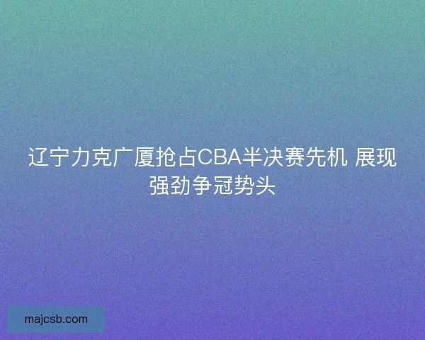 辽宁力克广厦抢占CBA半决赛先机 展现强劲争冠势头