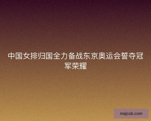 中国女排归国全力备战东京奥运会誓夺冠军荣耀