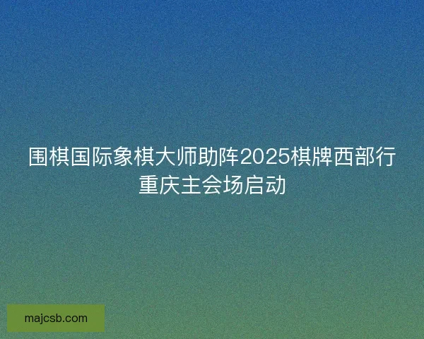 围棋国际象棋大师助阵2025棋牌西部行重庆主会场启动