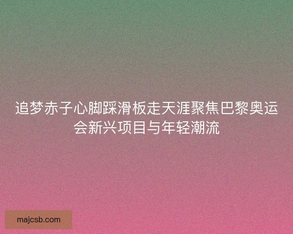 追梦赤子心脚踩滑板走天涯聚焦巴黎奥运会新兴项目与年轻潮流